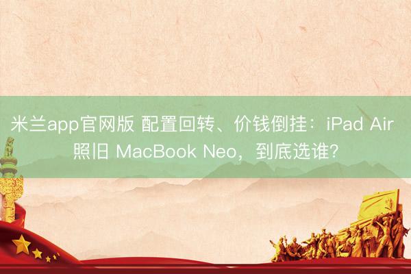 米兰app官网版 配置回转、价钱倒挂：iPad Air 照旧 MacBook Neo，到底选谁？