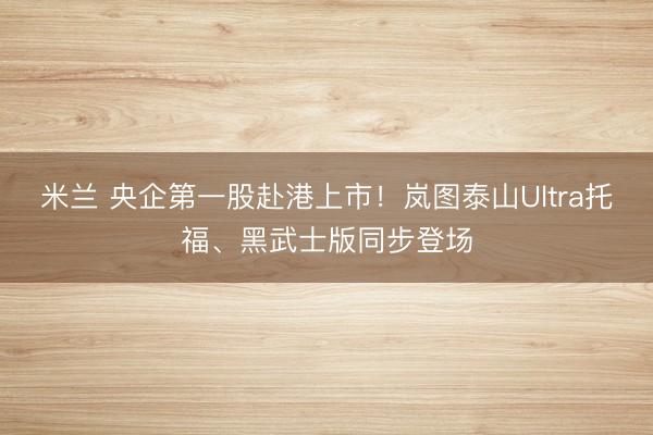 米兰 央企第一股赴港上市！岚图泰山Ultra托福、黑武士版同步登场