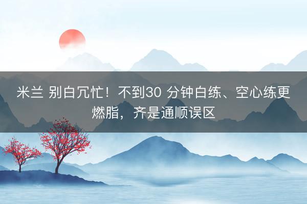 米兰 别白冗忙！不到30 分钟白练、空心练更燃脂，齐是通顺误区