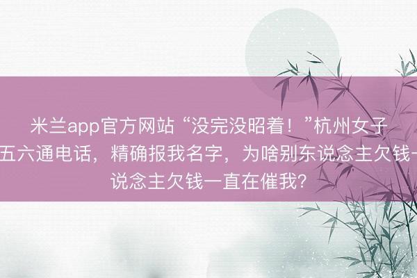 米兰app官方网站 “没完没昭着！”杭州女子崩溃：一天五六通电话，精确报我名字，为啥别东说念主欠钱一直在催我？