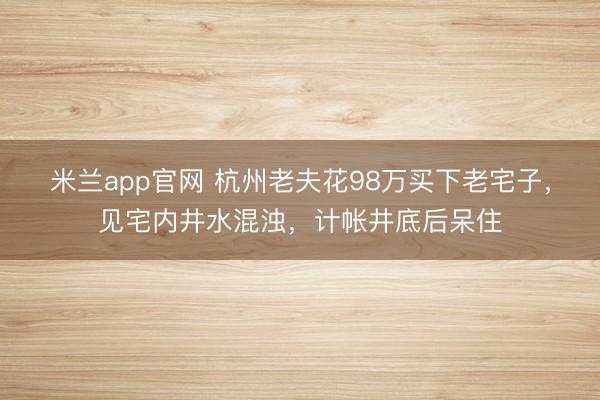 米兰app官网 杭州老夫花98万买下老宅子，见宅内井水混浊，计帐井底后呆住