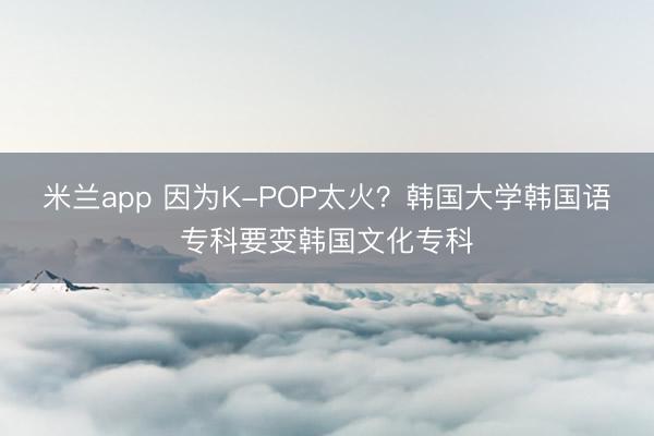 米兰app 因为K-POP太火？韩国大学韩国语专科要变韩国文化专科