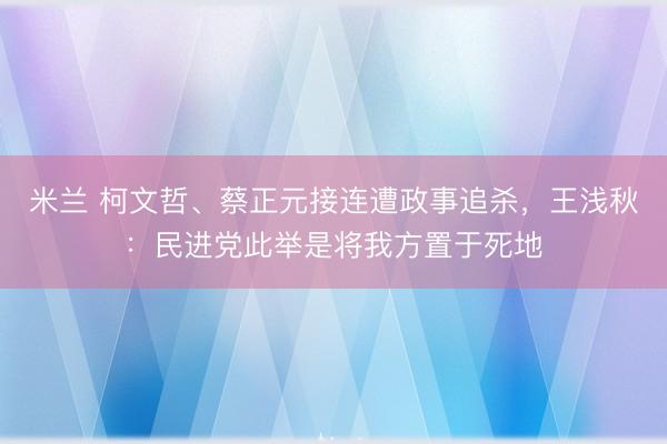 米兰 柯文哲、蔡正元接连遭政事追杀，王浅秋：民进党此举是将我方置于死地