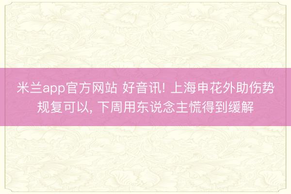 米兰app官方网站 好音讯! 上海申花外助伤势规复可以, 下周用东说念主慌得到缓解