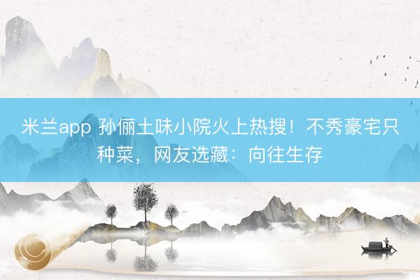 米兰app 孙俪土味小院火上热搜！不秀豪宅只种菜，网友选藏：向往生存