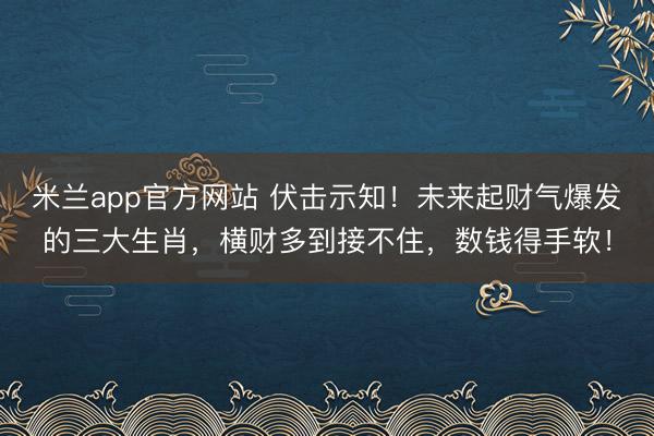 米兰app官方网站 伏击示知!未来起财气爆发的三大生肖,横财多到接不住,数钱得手软!