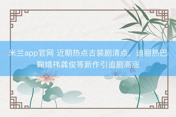 米兰app官网 近期热点古装剧清点，迪丽热巴鞠婧祎龚俊等新作引追剧高涨
