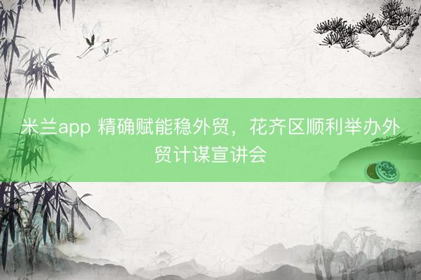 米兰app 精确赋能稳外贸,花齐区顺利举办外贸计谋宣讲会