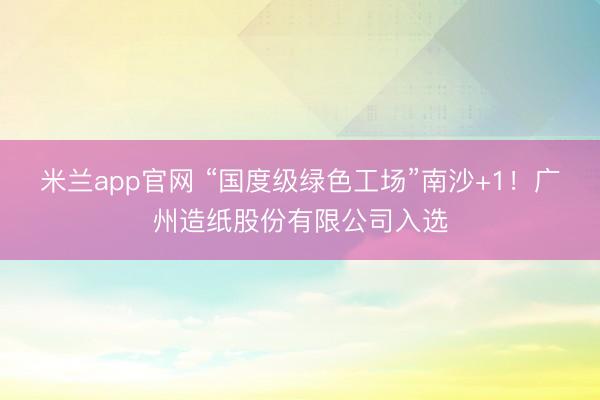 米兰app官网 “国度级绿色工场”南沙+1！广州造纸股份有限公司入选