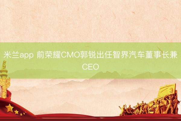 米兰app 前荣耀CMO郭锐出任智界汽车董事长兼CEO