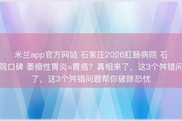 米兰app官方网站 石家庄2026肛肠病院 石家庄丰益肛泰病院口碑 萎缩性胃炎=胃癌？真相来了，这3个舛错问题帮你破除恐忧