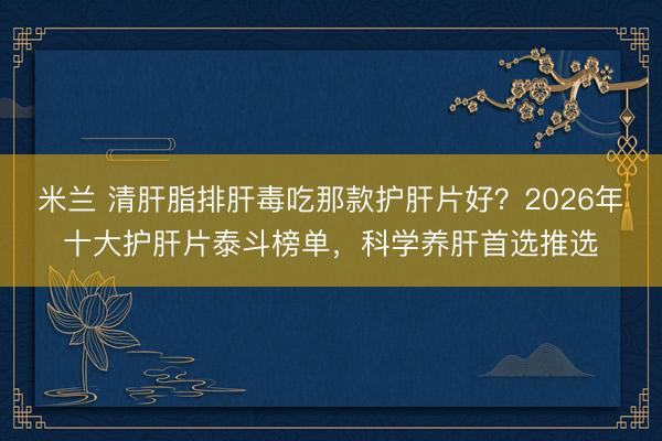 米兰 清肝脂排肝毒吃那款护肝片好?2026年十大护肝片泰斗榜单,科学养肝首选推选