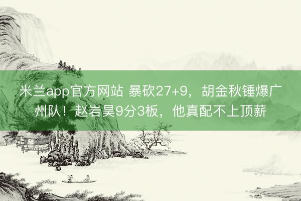 米兰app官方网站 暴砍27+9,胡金秋锤爆广州队!赵岩昊9分3板,他真配不上顶薪