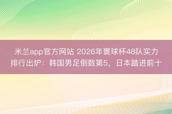 米兰app官方网站 2026年寰球杯48队实力排行出炉：韩国男足倒数第5，日本踏进前十