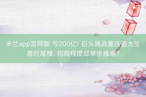 米兰app官网版 亏200亿! 巨头挑战重庆最大生意烂尾楼， 招商程度却举步维艰?