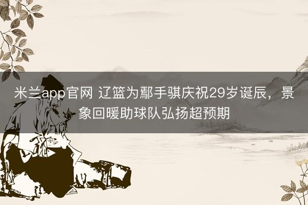 米兰app官网 辽篮为鄢手骐庆祝29岁诞辰，景象回暖助球队弘扬超预期