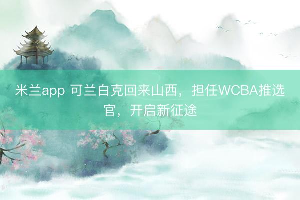 米兰app 可兰白克回来山西,担任WCBA推选官,开启新征途