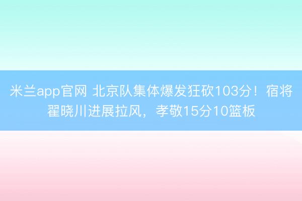 米兰app官网 北京队集体爆发狂砍103分！宿将翟晓川进展拉风，孝敬15分10篮板