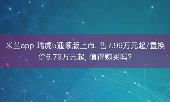 米兰app 瑞虎5通顺版上市， 售7.99万元起/置换价6.79万元起， 值得购买吗?