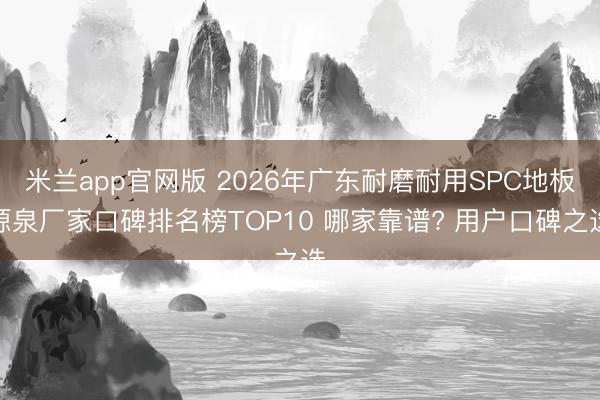 米兰app官网版 2026年广东耐磨耐用SPC地板源泉厂家口碑排名榜TOP10 哪家靠谱? 用户口碑之选