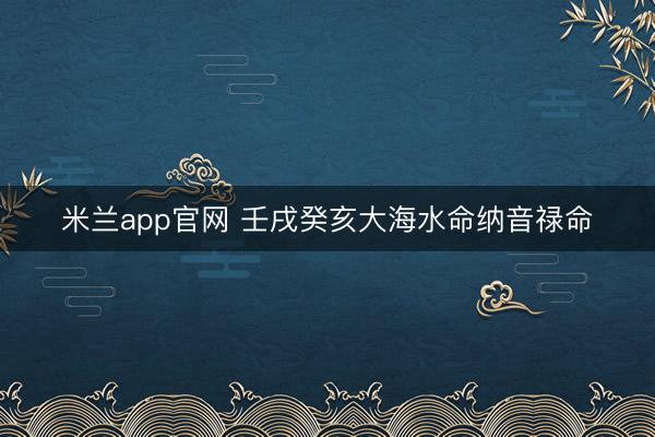 米兰app官网 壬戌癸亥大海水命纳音禄命