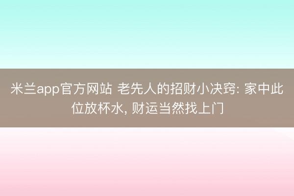 米兰app官方网站 老先人的招财小决窍: 家中此位放杯水， 财运当然找上门