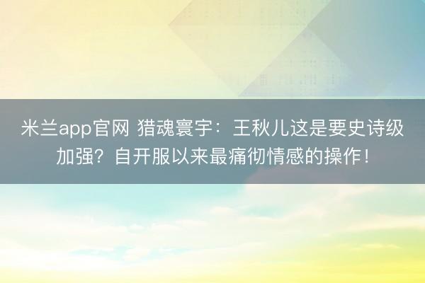 米兰app官网 猎魂寰宇：王秋儿这是要史诗级加强？自开服以来最痛彻情感的操作！