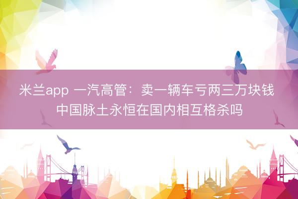 米兰app 一汽高管:卖一辆车亏两三万块钱 中国脉土永恒在国内相互格杀吗