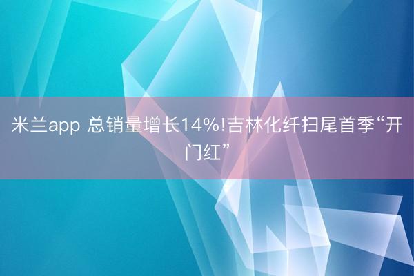 米兰app 总销量增长14%!吉林化纤扫尾首季“开门红”