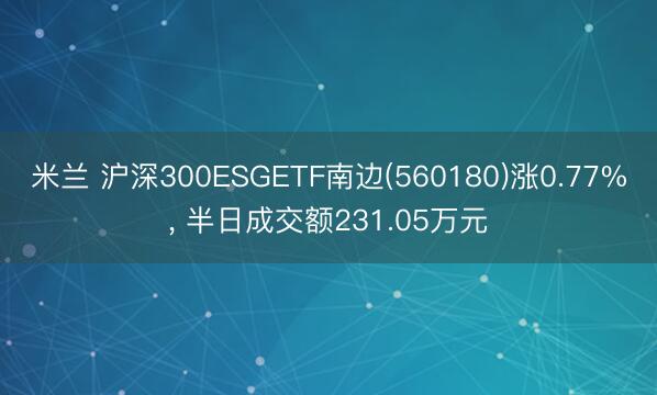 米兰 沪深300ESGETF南边(560180)涨0.77%, 半日成交额231.05万元