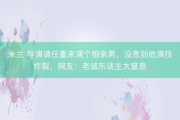 米兰 导演请任重来演个相亲男，没思到他演技炸裂，网友：老诚东谈主太窒息