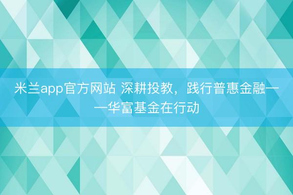 米兰app官方网站 深耕投教，践行普惠金融——华富基金在行动