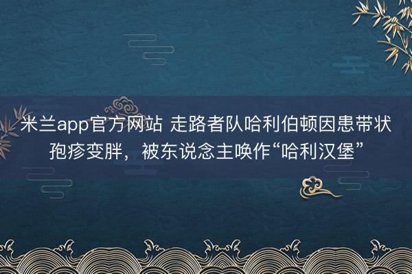 米兰app官方网站 走路者队哈利伯顿因患带状孢疹变胖,被东说念主唤作“哈利汉堡”