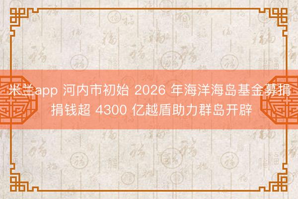 米兰app 河内市初始 2026 年海洋海岛基金募捐 捐钱超 4300 亿越盾助力群岛开辟