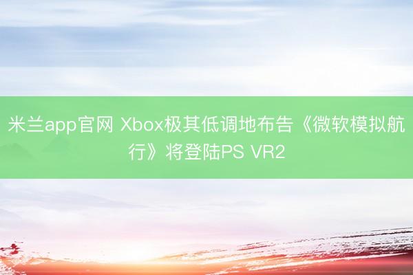 米兰app官网 Xbox极其低调地布告《微软模拟航行》将登陆PS VR2