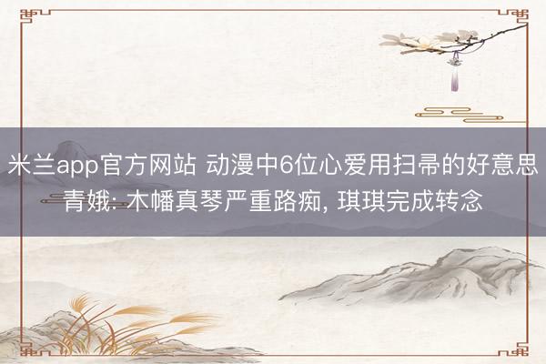 米兰app官方网站 动漫中6位心爱用扫帚的好意思青娥: 木幡真琴严重路痴， 琪琪完成转念