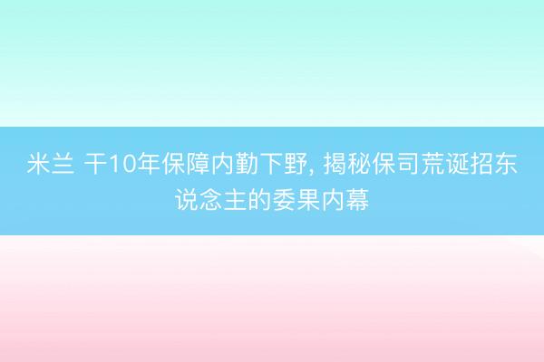 米兰 干10年保障内勤下野， 揭秘保司荒诞招东说念主的委果内幕