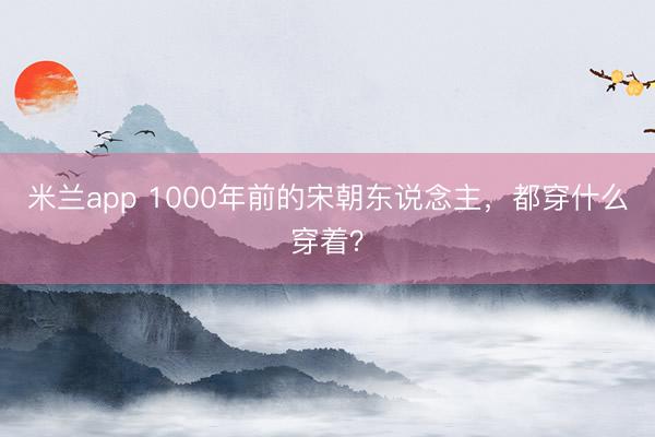 米兰app 1000年前的宋朝东说念主，都穿什么穿着？