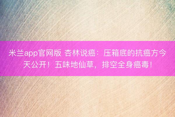 米兰app官网版 杏林说癌：压箱底的抗癌方今天公开！五味地仙草，排空全身癌毒！
