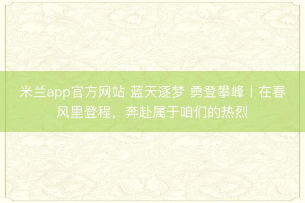 米兰app官方网站 蓝天逐梦 勇登攀峰丨在春风里登程，奔赴属于咱们的热烈