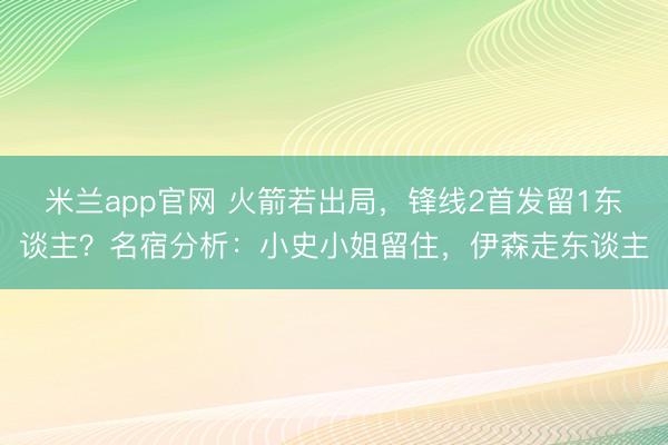 米兰app官网 火箭若出局，锋线2首发留1东谈主？名宿分析：小史小姐留住，伊森走东谈主