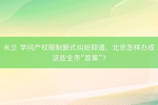 米兰 学问产权限制新式纠纷抑遏，北京怎样办成这些全市“首案”？