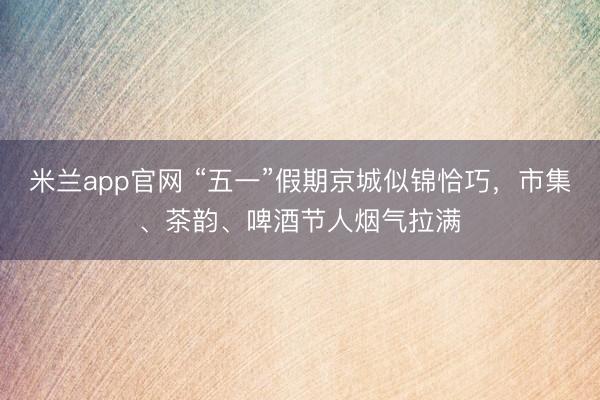 米兰app官网 “五一”假期京城似锦恰巧，市集、茶韵、啤酒节人烟气拉满