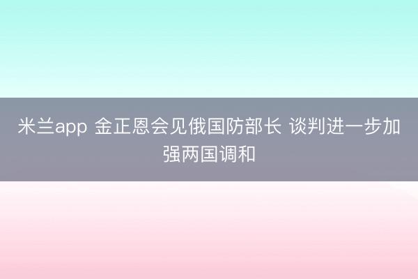 米兰app 金正恩会见俄国防部长 谈判进一步加强两国调和