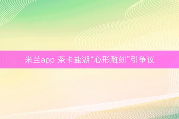 米兰app 茶卡盐湖“心形雕刻”引争议