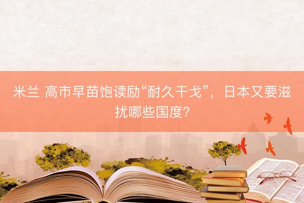 米兰 高市早苗饱读励“耐久干戈”，日本又要滋扰哪些国度？