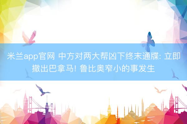 米兰app官网 中方对两大帮凶下终末通牒: 立即撤出巴拿马! 鲁比奥窄小的事发生