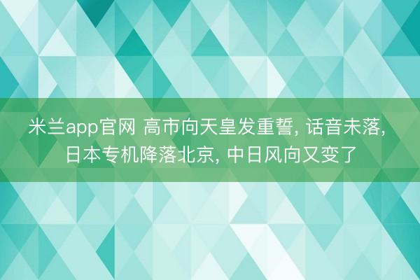 米兰app官网 高市向天皇发重誓， 话音未落， 日本专机降落北京， 中日风向又变了