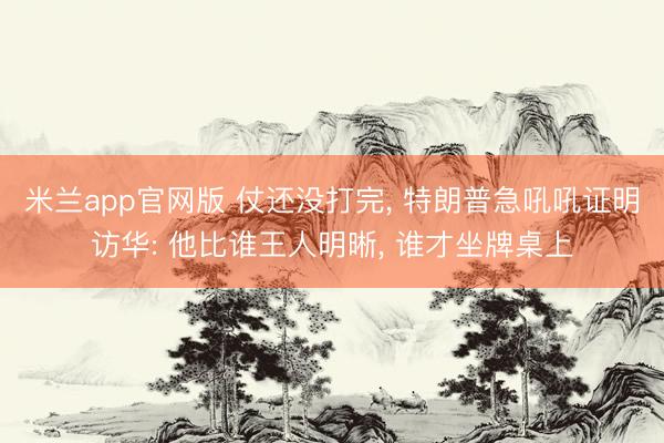米兰app官网版 仗还没打完， 特朗普急吼吼证明访华: 他比谁王人明晰， 谁才坐牌桌上