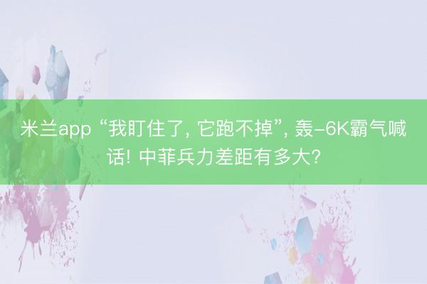 米兰app “我盯住了， 它跑不掉”， 轰-6K霸气喊话! 中菲兵力差距有多大?